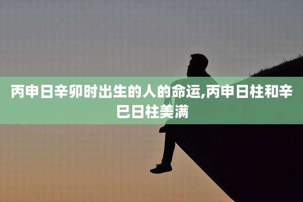 丙申日辛卯时出生的人的命运,丙申日柱和辛巳日柱美满