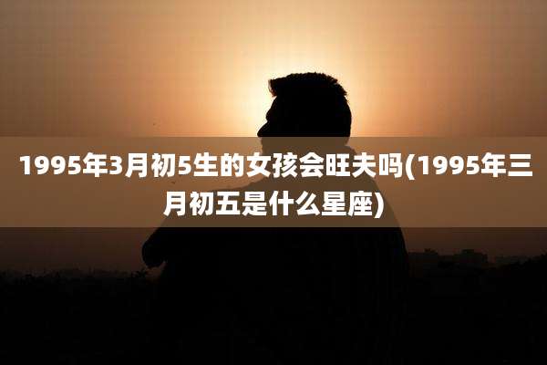 1995年3月初5生的女孩会旺夫吗(1995年三月初五是什么星座)