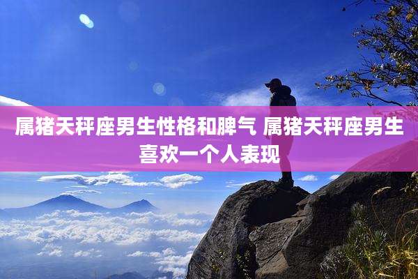 属猪天秤座男生性格和脾气 属猪天秤座男生喜欢一个人表现