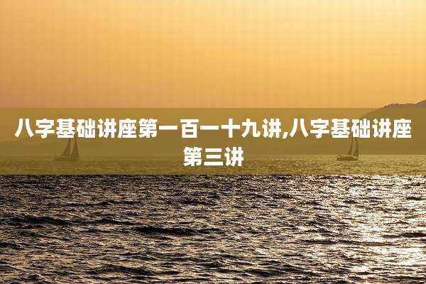 八字基础讲座第一百一十九讲,八字基础讲座第三讲