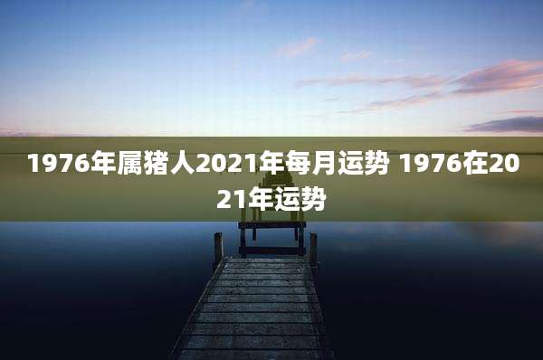 1976年属猪人2021年每月运势 1976在2021年运势