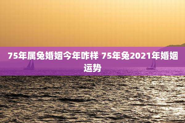 75年属兔婚姻今年咋样 75年兔2021年婚姻运势