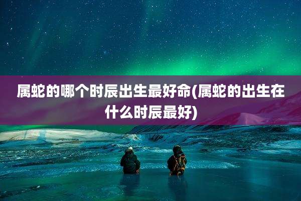属蛇的哪个时辰出生最好命(属蛇的出生在什么时辰最好)