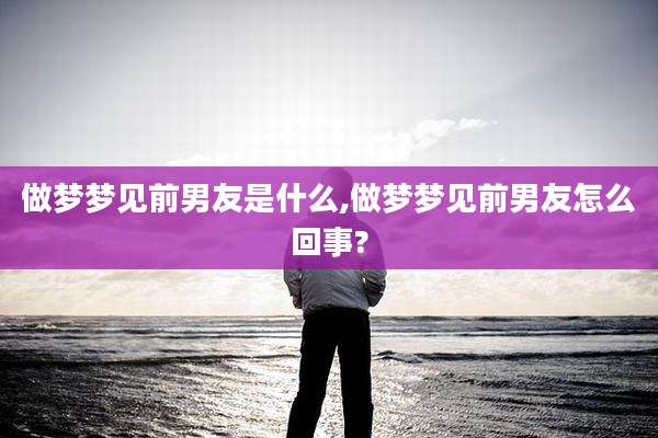 做梦梦见前男友是什么,做梦梦见前男友怎么回事?