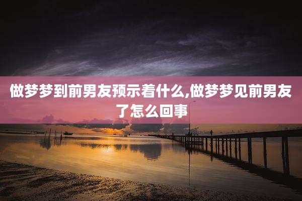 做梦梦到前男友预示着什么,做梦梦见前男友了怎么回事