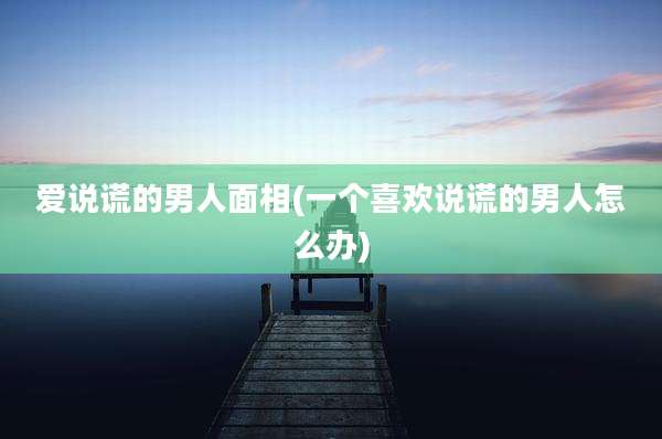 爱说谎的男人面相(一个喜欢说谎的男人怎么办)