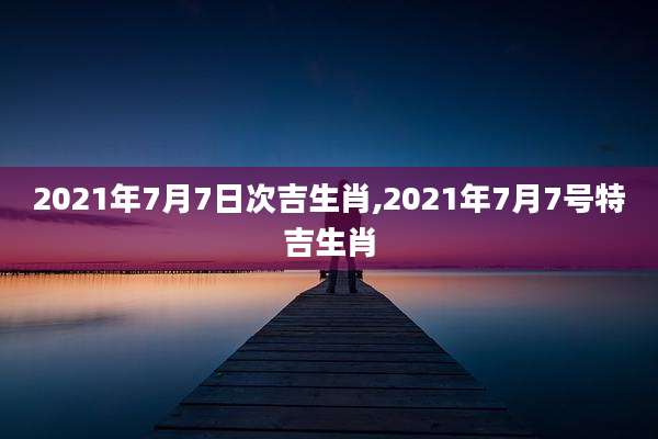 2021年7月7日次吉生肖,2021年7月7号特吉生肖