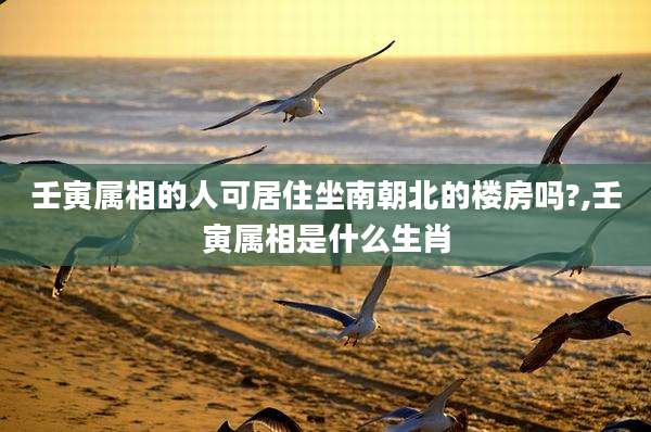 壬寅属相的人可居住坐南朝北的楼房吗?,壬寅属相是什么生肖