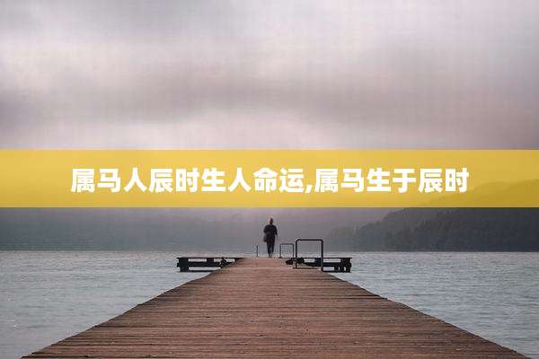 属马人辰时生人命运,属马生于辰时