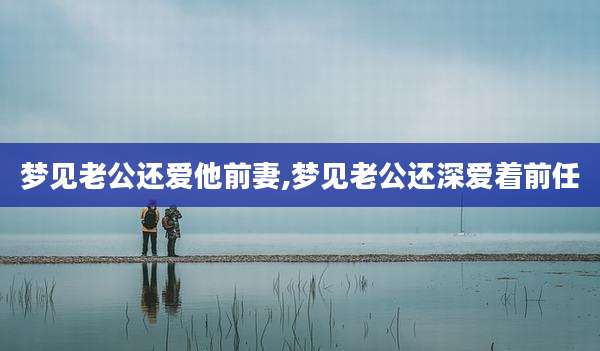 梦见老公还爱他前妻,梦见老公还深爱着前任