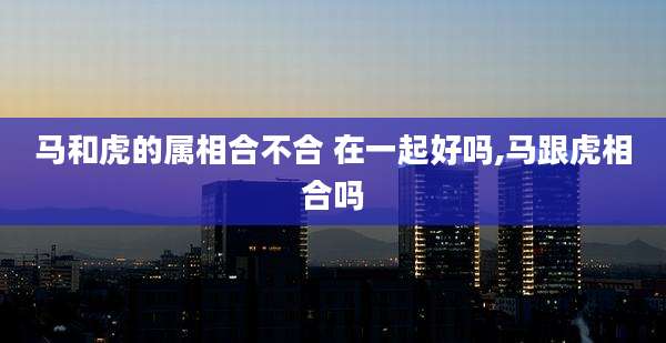 马和虎的属相合不合 在一起好吗,马跟虎相合吗