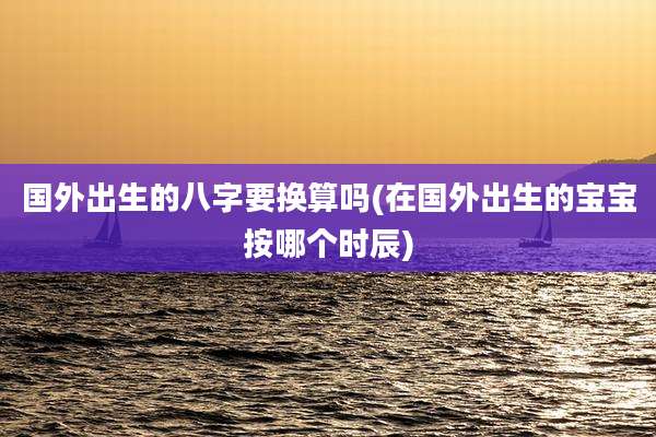 国外出生的八字要换算吗(在国外出生的宝宝按哪个时辰)