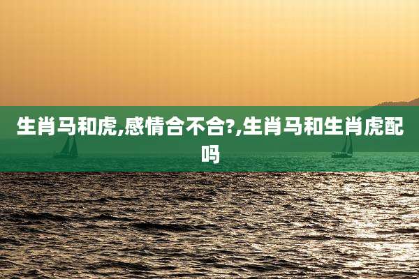 生肖马和虎,感情合不合?,生肖马和生肖虎配吗