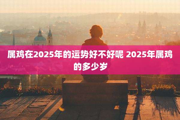 属鸡在2025年的运势好不好呢 2025年属鸡的多少岁