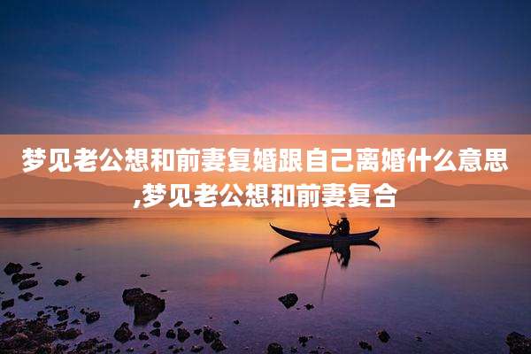 梦见老公想和前妻复婚跟自己离婚什么意思,梦见老公想和前妻复合