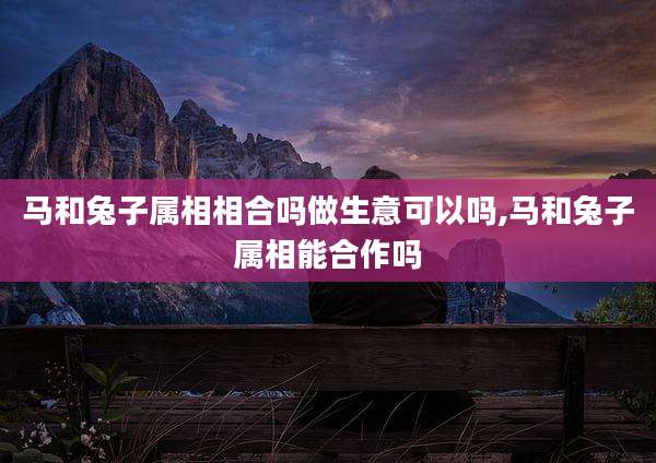 马和兔子属相相合吗做生意可以吗,马和兔子属相能合作吗