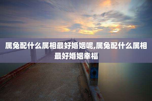 属兔配什么属相最好婚姻呢,属兔配什么属相最好婚姻幸福