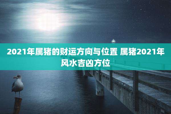 2021年属猪的财运方向与位置 属猪2021年风水吉凶方位