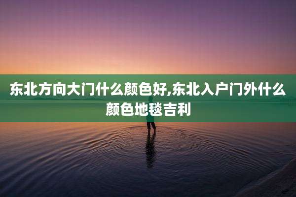 东北方向大门什么颜色好,东北入户门外什么颜色地毯吉利
