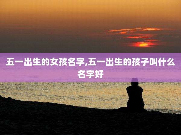 五一出生的女孩名字,五一出生的孩子叫什么名字好