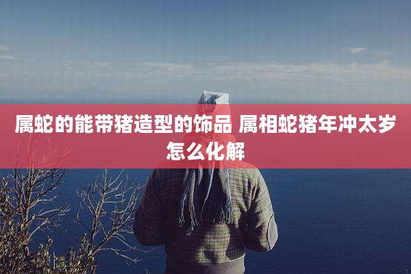 属蛇的能带猪造型的饰品 属相蛇猪年冲太岁怎么化解