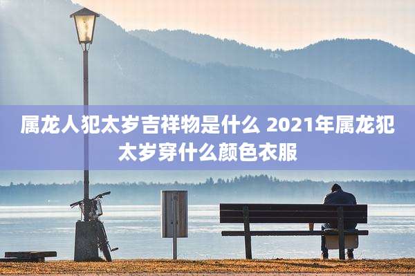 属龙人犯太岁吉祥物是什么 2021年属龙犯太岁穿什么颜色衣服