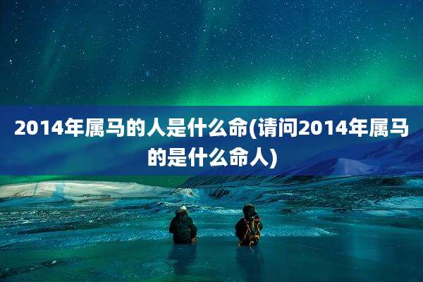 2014年属马的人是什么命(请问2014年属马的是什么命人)