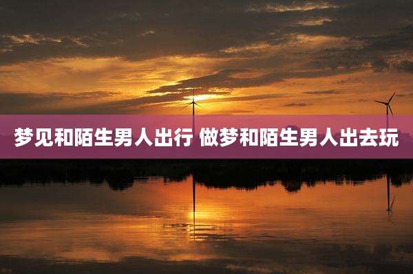 梦见和陌生男人出行 做梦和陌生男人出去玩