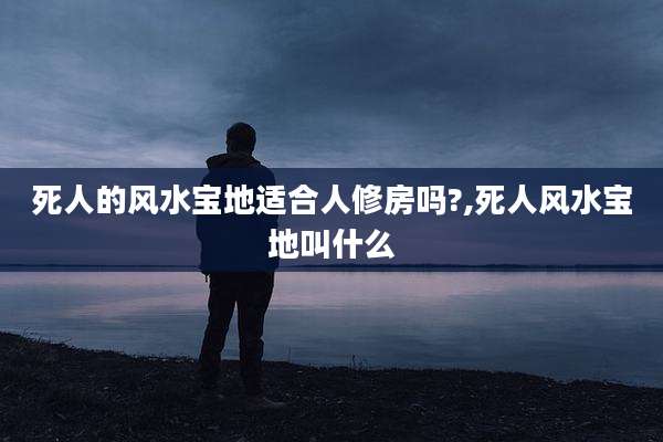 死人的风水宝地适合人修房吗?,死人风水宝地叫什么