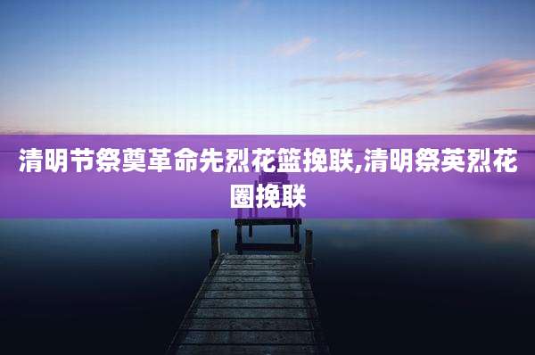 清明节祭奠革命先烈花篮挽联,清明祭英烈花圈挽联
