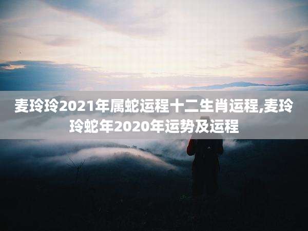 麦玲玲2021年属蛇运程十二生肖运程,麦玲玲蛇年2020年运势及运程