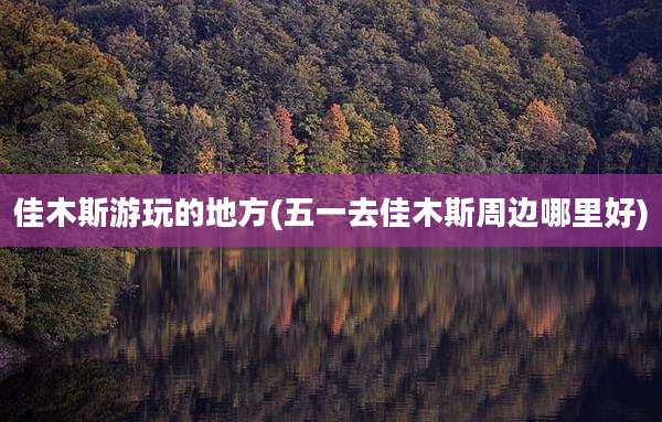 佳木斯游玩的地方(五一去佳木斯周边哪里好)