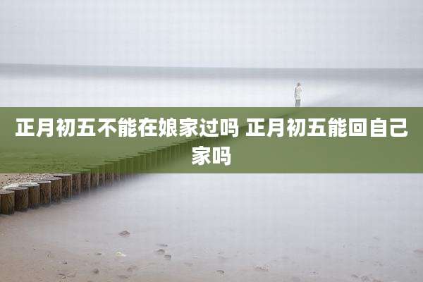 正月初五不能在娘家过吗 正月初五能回自己家吗