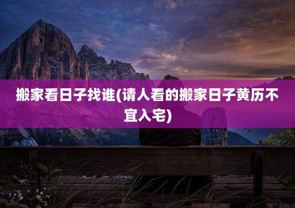 搬家看日子找谁(请人看的搬家日子黄历不宜入宅)