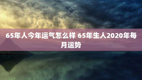 65年人今年运气怎么样 65年生人2020年每月运势