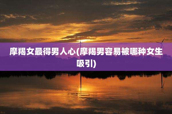 摩羯女最得男人心(摩羯男容易被哪种女生吸引)