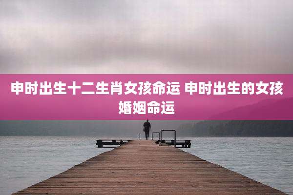 申时出生十二生肖女孩命运 申时出生的女孩婚姻命运
