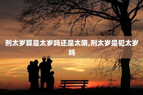刑太岁算是太岁吗还是太阴,刑太岁是犯太岁吗
