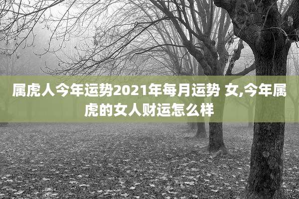 属虎人今年运势2021年每月运势 女,今年属虎的女人财运怎么样