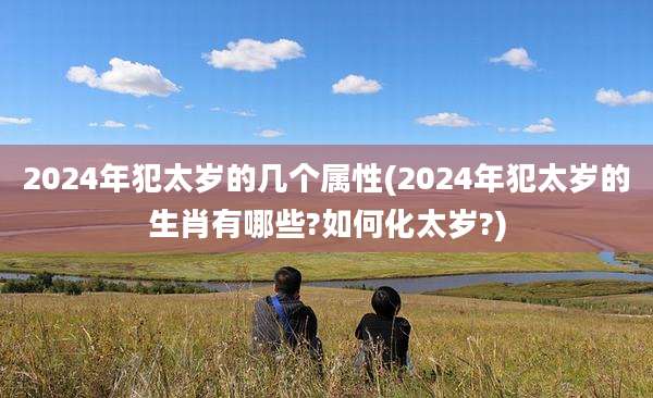 2024年犯太岁的几个属性(2024年犯太岁的生肖有哪些?如何化太岁?)