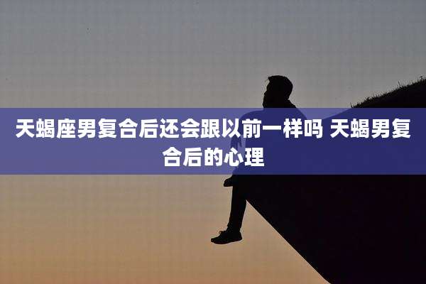 天蝎座男复合后还会跟以前一样吗 天蝎男复合后的心理