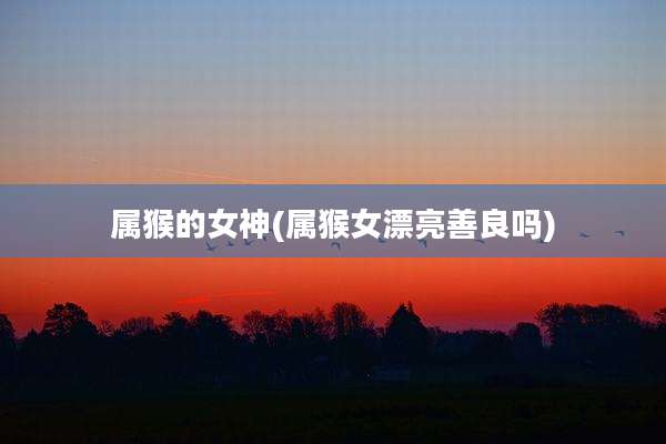 属猴的女神(属猴女漂亮善良吗)