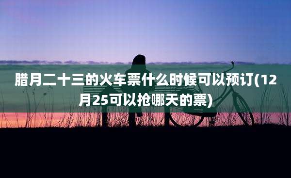 腊月二十三的火车票什么时候可以预订(12月25可以抢哪天的票)