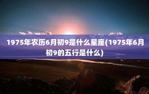 1975年农历6月初9是什么星座(1975年6月初9的五行是什么)