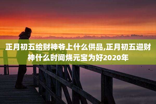 正月初五给财神爷上什么供品,正月初五迎财神什么时间烧元宝为好2020年