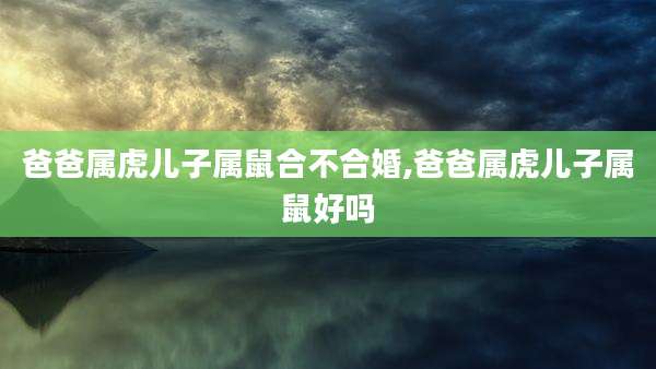 爸爸属虎儿子属鼠合不合婚,爸爸属虎儿子属鼠好吗