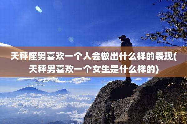 天秤座男喜欢一个人会做出什么样的表现(天秤男喜欢一个女生是什么样的)
