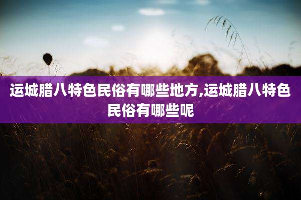 运城腊八特色民俗有哪些地方,运城腊八特色民俗有哪些呢