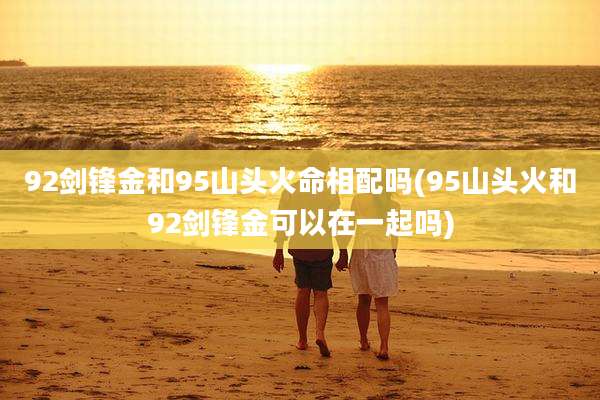92剑锋金和95山头火命相配吗(95山头火和92剑锋金可以在一起吗)
