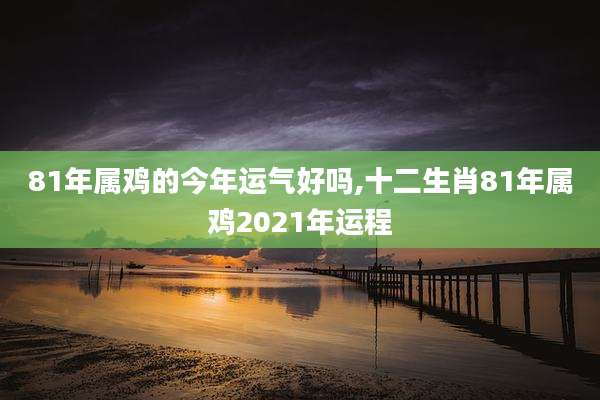 81年属鸡的今年运气好吗,十二生肖81年属鸡2021年运程